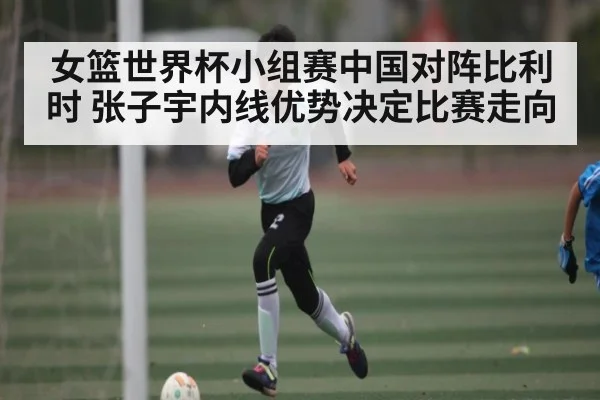 女篮世界杯小组赛中国对阵比利时 张子宇内线优势决定比赛走向