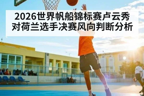 2026世界帆船锦标赛卢云秀对荷兰选手决赛风向判断分析