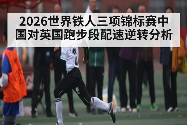 2026世界铁人三项锦标赛中国对英国跑步段配速逆转分析