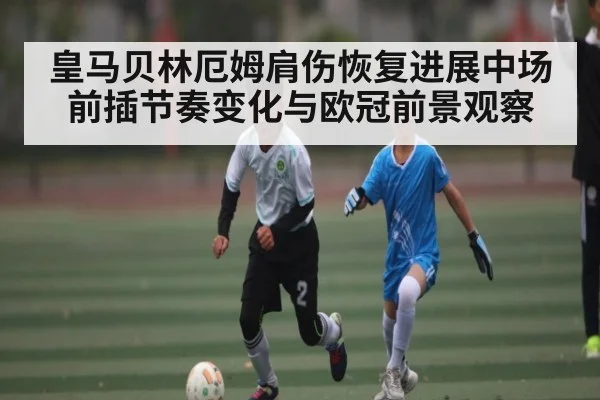 皇马贝林厄姆肩伤恢复进展中场前插节奏变化与欧冠前景观察