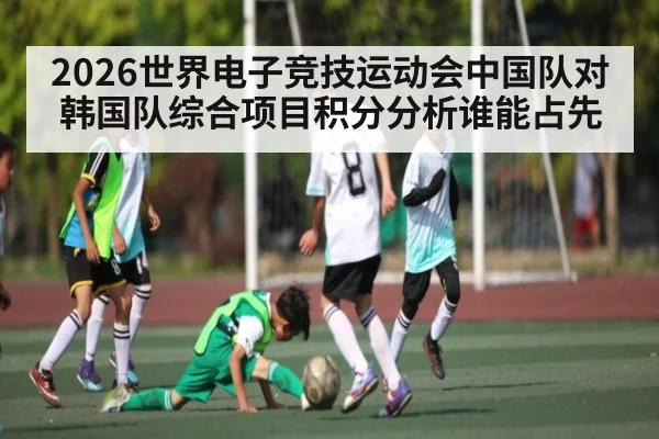 2026世界电子竞技运动会中国队对韩国队综合项目积分分析谁能占先