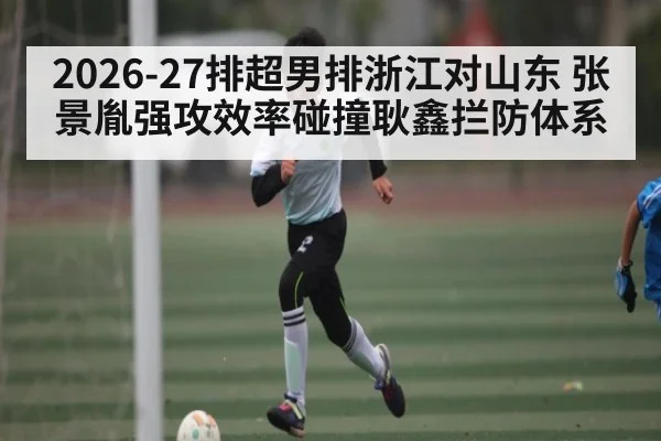 2026-27排超男排浙江对山东 张景胤强攻效率碰撞耿鑫拦防体系